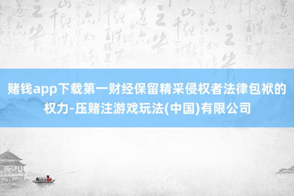 赌钱app下载第一财经保留精采侵权者法律包袱的权力-压赌注游戏玩法(中国)有限公司
