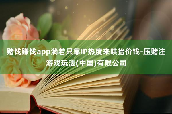 赌钱赚钱app淌若只靠IP热度来哄抬价钱-压赌注游戏玩法(中国)有限公司