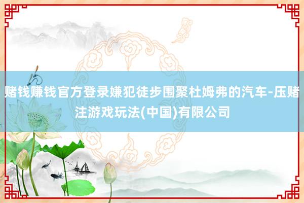 赌钱赚钱官方登录嫌犯徒步围聚杜姆弗的汽车-压赌注游戏玩法(中国)有限公司