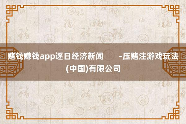 赌钱赚钱app逐日经济新闻 -压赌注游戏玩法(中国)有限公司