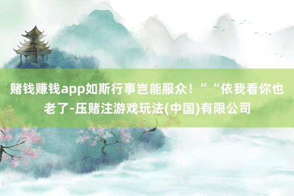 赌钱赚钱app如斯行事岂能服众！”“依我看你也老了-压赌注游戏玩法(中国)有限公司