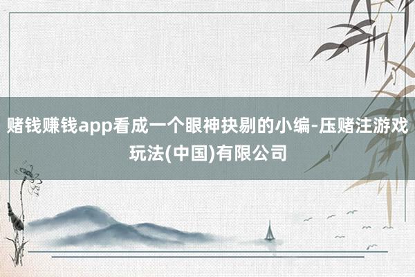 赌钱赚钱app看成一个眼神抉剔的小编-压赌注游戏玩法(中国)有限公司