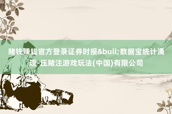 赌钱赚钱官方登录证券时报&bull;数据宝统计涌现-压赌注游戏玩法(中国)有限公司