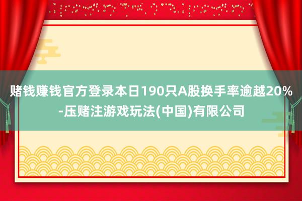 赌钱赚钱官方登录本日190只A股换手率逾越20%-压赌注游戏玩法(中国)有限公司