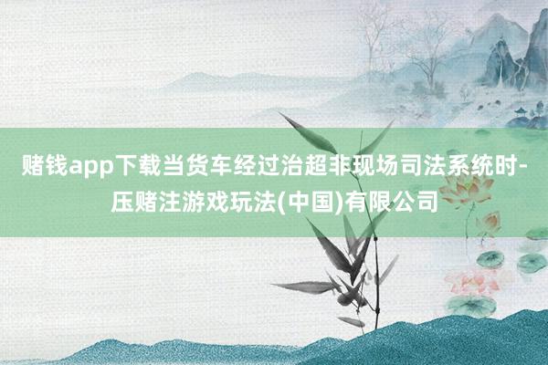 赌钱app下载当货车经过治超非现场司法系统时-压赌注游戏玩法(中国)有限公司