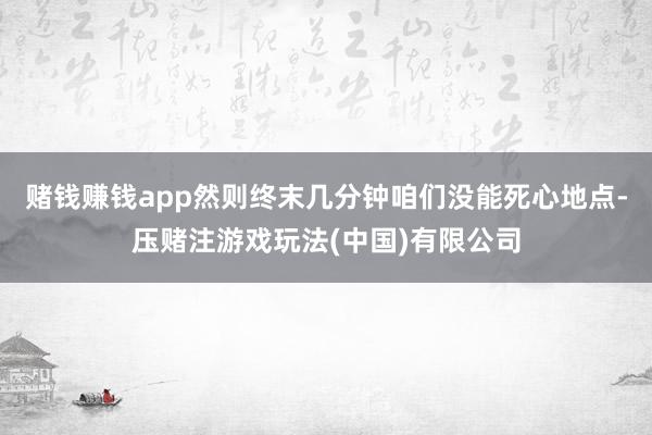 赌钱赚钱app然则终末几分钟咱们没能死心地点-压赌注游戏玩法(中国)有限公司
