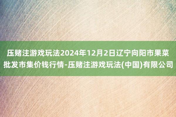 压赌注游戏玩法2024年12月2日辽宁向阳市果菜批发市集价钱行情-压赌注游戏玩法(中国)有限公司