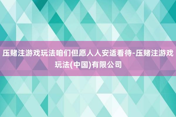 压赌注游戏玩法咱们但愿人人安适看待-压赌注游戏玩法(中国)有限公司