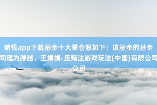 赌钱app下载基金十大重仓股如下：该基金的基金司理为滕越、王娟娟-压赌注游戏玩法(中国)有限公司