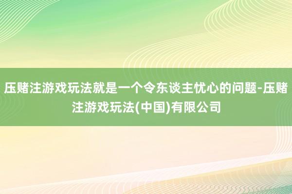 压赌注游戏玩法就是一个令东谈主忧心的问题-压赌注游戏玩法(中国)有限公司