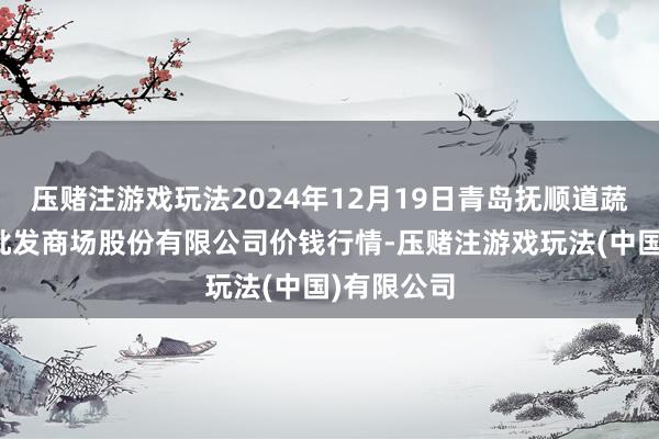 压赌注游戏玩法2024年12月19日青岛抚顺道蔬菜副食物批发商场股份有限公司价钱行情-压赌注游戏玩法(中国)有限公司