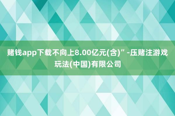 赌钱app下载不向上8.00亿元(含)”-压赌注游戏玩法(中国)有限公司