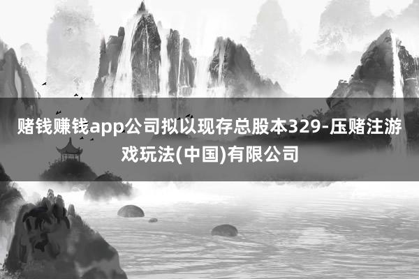 赌钱赚钱app公司拟以现存总股本329-压赌注游戏玩法(中国)有限公司
