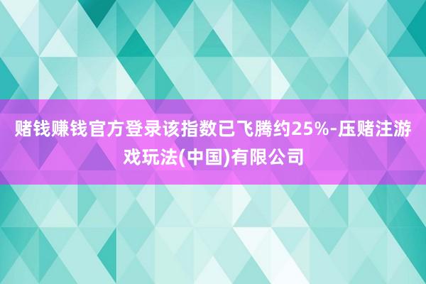 赌钱赚钱官方登录该指数已飞腾约25%-压赌注游戏玩法(中国)有限公司