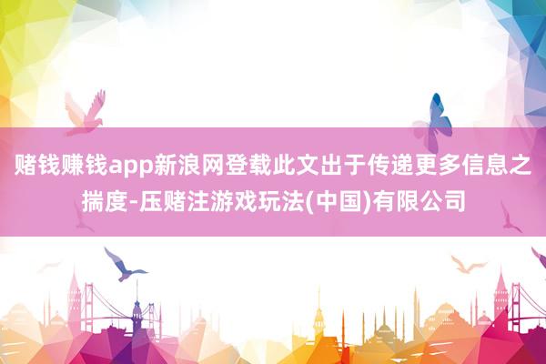 赌钱赚钱app新浪网登载此文出于传递更多信息之揣度-压赌注游戏玩法(中国)有限公司