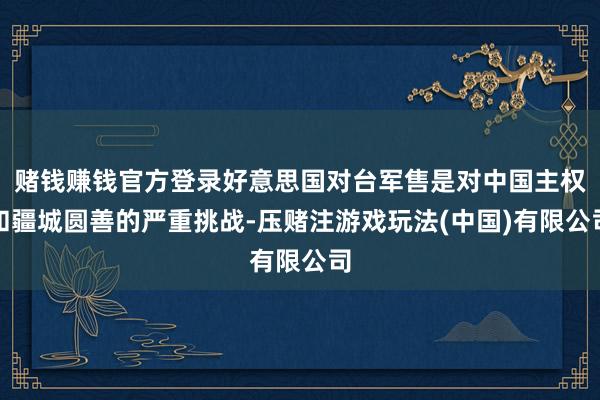 赌钱赚钱官方登录好意思国对台军售是对中国主权和疆城圆善的严重挑战-压赌注游戏玩法(中国)有限公司