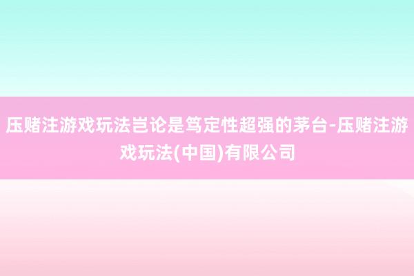 压赌注游戏玩法岂论是笃定性超强的茅台-压赌注游戏玩法(中国)有限公司