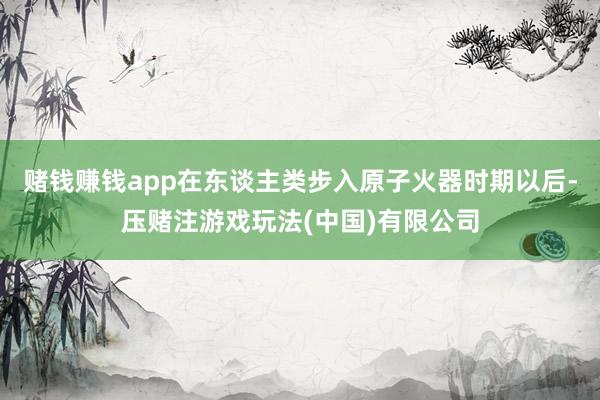 赌钱赚钱app在东谈主类步入原子火器时期以后-压赌注游戏玩法(中国)有限公司