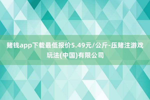赌钱app下载最低报价5.49元/公斤-压赌注游戏玩法(中国)有限公司