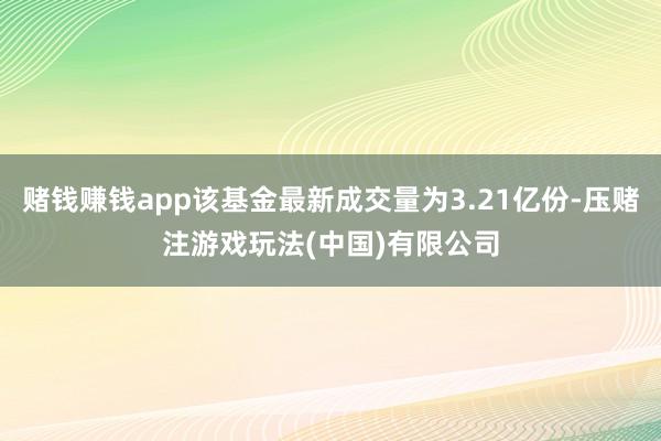 赌钱赚钱app该基金最新成交量为3.21亿份-压赌注游戏玩法(中国)有限公司