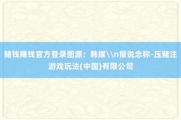 赌钱赚钱官方登录图源：韩媒\n报说念称-压赌注游戏玩法(中国)有限公司
