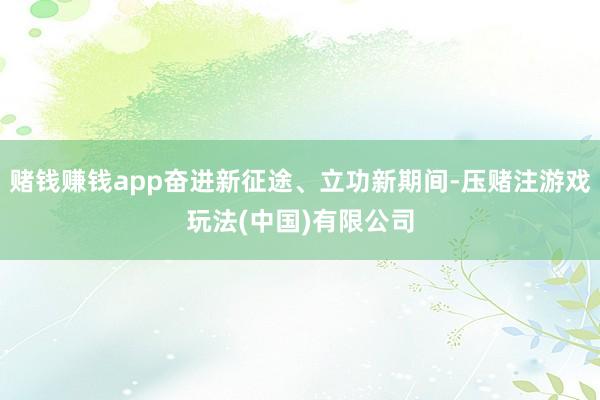 赌钱赚钱app奋进新征途、立功新期间-压赌注游戏玩法(中国)有限公司