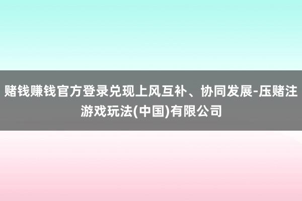 赌钱赚钱官方登录兑现上风互补、协同发展-压赌注游戏玩法(中国)有限公司