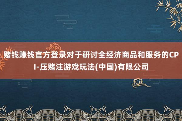 赌钱赚钱官方登录对于研讨全经济商品和服务的CPI-压赌注游戏玩法(中国)有限公司