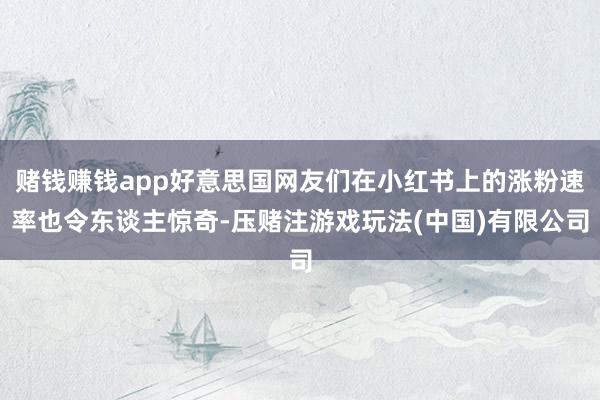 赌钱赚钱app好意思国网友们在小红书上的涨粉速率也令东谈主惊奇-压赌注游戏玩法(中国)有限公司