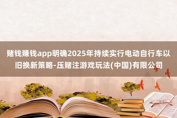 赌钱赚钱app明确2025年持续实行电动自行车以旧换新策略-压赌注游戏玩法(中国)有限公司