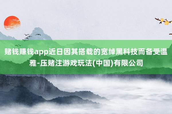 赌钱赚钱app近日因其搭载的宽绰黑科技而备受温雅-压赌注游戏玩法(中国)有限公司