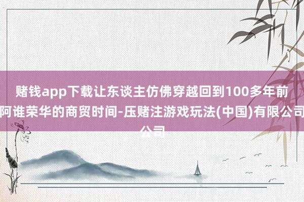 赌钱app下载让东谈主仿佛穿越回到100多年前阿谁荣华的商贸时间-压赌注游戏玩法(中国)有限公司