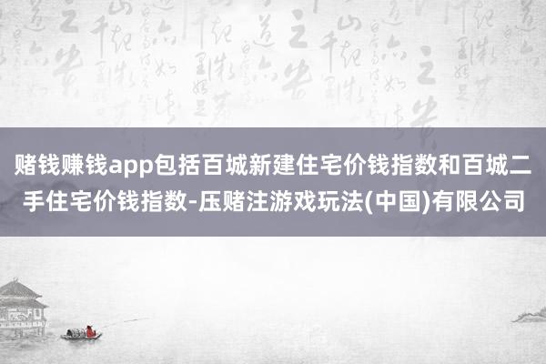 赌钱赚钱app包括百城新建住宅价钱指数和百城二手住宅价钱指数-压赌注游戏玩法(中国)有限公司
