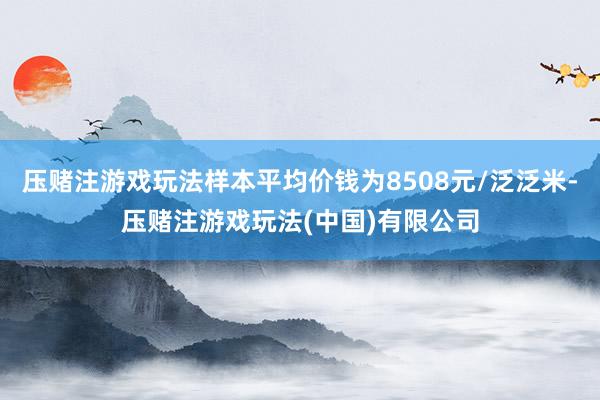 压赌注游戏玩法样本平均价钱为8508元/泛泛米-压赌注游戏玩法(中国)有限公司