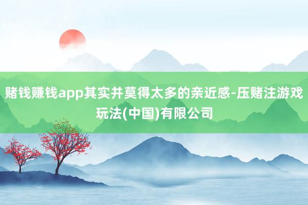 赌钱赚钱app其实并莫得太多的亲近感-压赌注游戏玩法(中国)有限公司