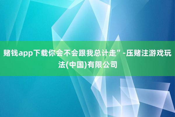 赌钱app下载你会不会跟我总计走”-压赌注游戏玩法(中国)有限公司