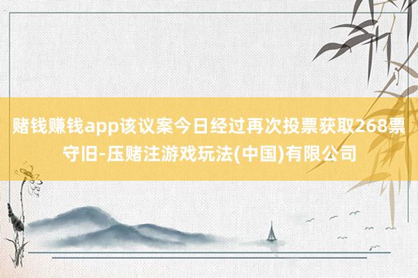 赌钱赚钱app该议案今日经过再次投票获取268票守旧-压赌注游戏玩法(中国)有限公司