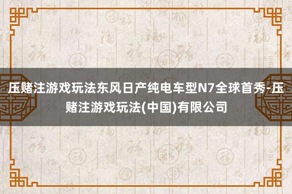 压赌注游戏玩法东风日产纯电车型N7全球首秀-压赌注游戏玩法(中国)有限公司