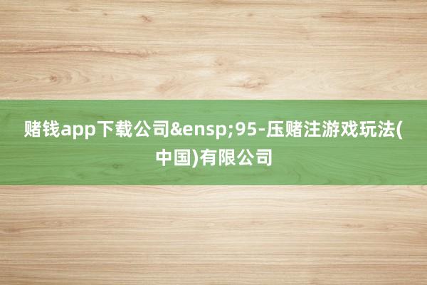 赌钱app下载公司&ensp;95-压赌注游戏玩法(中国)有限公司
