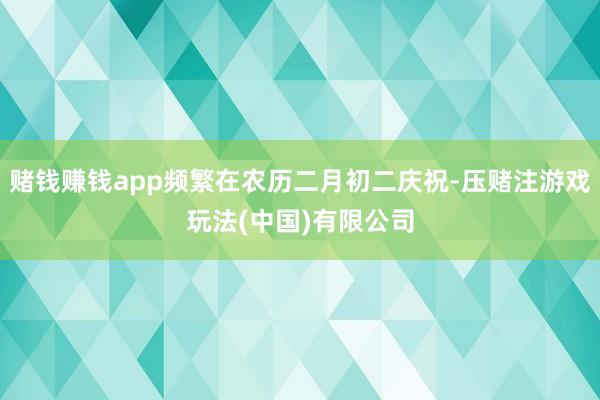 赌钱赚钱app频繁在农历二月初二庆祝-压赌注游戏玩法(中国)有限公司