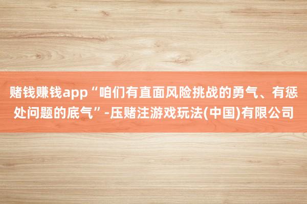 赌钱赚钱app“咱们有直面风险挑战的勇气、有惩处问题的底气”-压赌注游戏玩法(中国)有限公司