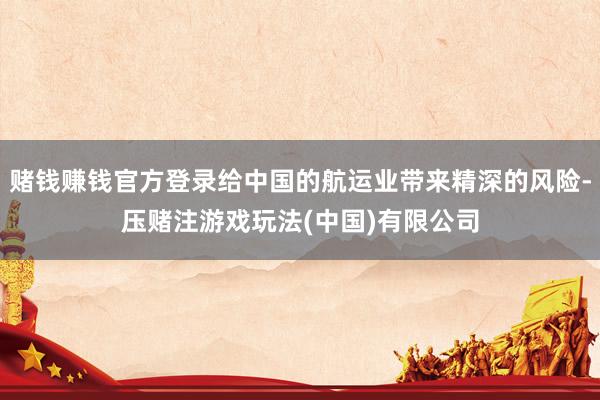 赌钱赚钱官方登录给中国的航运业带来精深的风险-压赌注游戏玩法(中国)有限公司