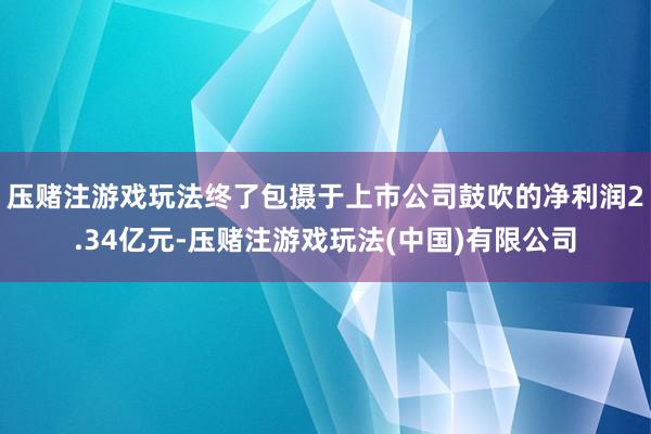压赌注游戏玩法终了包摄于上市公司鼓吹的净利润2.34亿元-压赌注游戏玩法(中国)有限公司