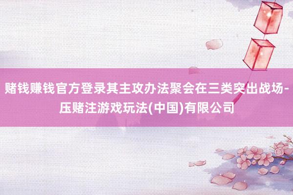 赌钱赚钱官方登录其主攻办法聚会在三类突出战场-压赌注游戏玩法(中国)有限公司