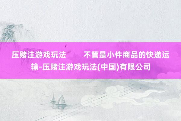 压赌注游戏玩法        不管是小件商品的快递运输-压赌注游戏玩法(中国)有限公司