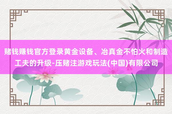 赌钱赚钱官方登录黄金设备、冶真金不怕火和制造工夫的升级-压赌注游戏玩法(中国)有限公司