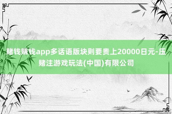 赌钱赚钱app多话语版块则要贵上20000日元-压赌注游戏玩法(中国)有限公司