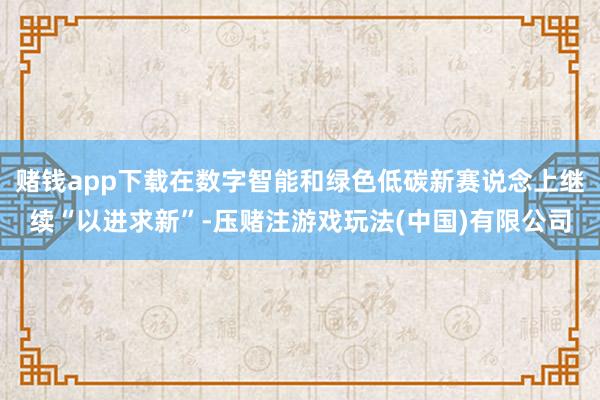赌钱app下载在数字智能和绿色低碳新赛说念上继续“以进求新”-压赌注游戏玩法(中国)有限公司