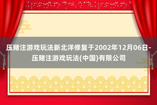 压赌注游戏玩法新北洋修复于2002年12月06日-压赌注游戏玩法(中国)有限公司