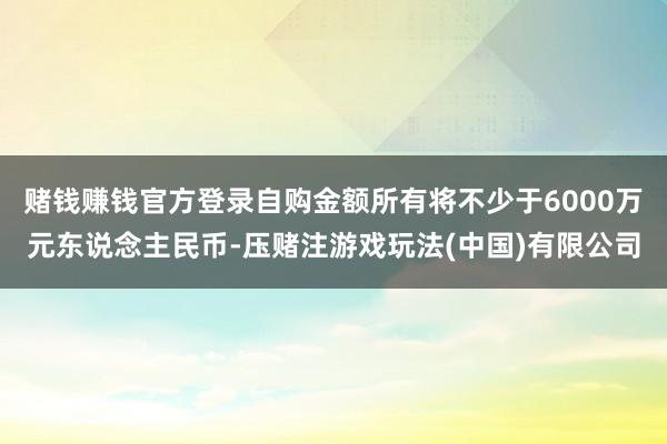 赌钱赚钱官方登录自购金额所有将不少于6000万元东说念主民币-压赌注游戏玩法(中国)有限公司